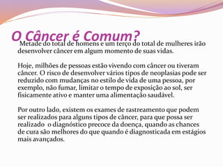 O Câncer é Comum?Metade do total de homens e um terço do total de mulheres irão
desenvolver câncer em algum momento de suas vidas.
Hoje, milhões de pessoas estão vivendo com câncer ou tiveram
câncer. O risco de desenvolver vários tipos de neoplasias pode ser
reduzido com mudanças no estilo de vida de uma pessoa, por
exemplo, não fumar, limitar o tempo de exposição ao sol, ser
fisicamente ativo e manter uma alimentação saudável.
Por outro lado, existem os exames de rastreamento que podem
ser realizados para alguns tipos de câncer, para que possa ser
realizado o diagnóstico precoce da doença, quando as chances
de cura são melhores do que quando é diagnosticada em estágios
mais avançados.
 