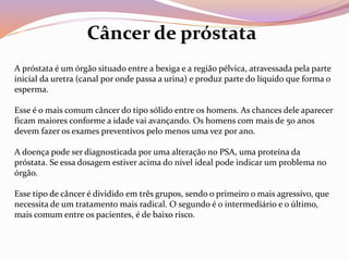 A próstata é um órgão situado entre a bexiga e a região pélvica, atravessada pela parte
inicial da uretra (canal por onde passa a urina) e produz parte do líquido que forma o
esperma.
Esse é o mais comum câncer do tipo sólido entre os homens. As chances dele aparecer
ficam maiores conforme a idade vai avançando. Os homens com mais de 50 anos
devem fazer os exames preventivos pelo menos uma vez por ano.
A doença pode ser diagnosticada por uma alteração no PSA, uma proteína da
próstata. Se essa dosagem estiver acima do nível ideal pode indicar um problema no
órgão.
Esse tipo de câncer é dividido em três grupos, sendo o primeiro o mais agressivo, que
necessita de um tratamento mais radical. O segundo é o intermediário e o último,
mais comum entre os pacientes, é de baixo risco.
Câncer de próstata
 