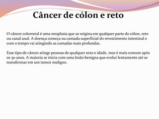 O câncer colorretal é uma neoplasia que se origina em qualquer parte do cólon, reto
ou canal anal. A doença começa na camada superficial do revestimento intestinal e
com o tempo vai atingindo as camadas mais profundas.
Esse tipo de câncer atinge pessoas de qualquer sexo e idade, mas é mais comum após
os 50 anos. A maioria se inicia com uma lesão benigna que evolui lentamente até se
transformar em um tumor maligno.
Câncer de cólon e reto
 