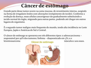 Grande parte desse tumor ocorre na cama mucosa, de revestimento interna, surgindo
na forma de irregulares lesões com ulcerações (rompimento do tecido). Conforme a
evolução da doença, essas células cancerígenas vão gradualmente substituindo o
tecido normal do órgão, migrando para outras partes, podendo até chegar em outros
lugares do organismo.
É o segundo tumor maligno mais frequente do mundo, tendo alta incidência no Leste
Europeu, Japão e Américas do Sul e Central.
O câncer de estômago se apresenta em três diferentes tipos: o adenocarcinoma –
responsável por 95% dos tumores; linfoma – diagnosticado em 3%; e o
leiomiossarcoma – com início em tecidos que dão origem aos músculos e aos ossos.
Câncer de estômago
 