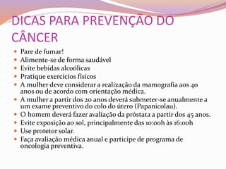 DICAS PARA PREVENÇÃO DO
CÂNCER
 Pare de fumar!
 Alimente-se de forma saudável
 Evite bebidas alcoólicas
 Pratique exercícios físicos
 A mulher deve considerar a realização da mamografia aos 40
anos ou de acordo com orientação médica.
 A mulher a partir dos 20 anos deverá submeter-se anualmente a
um exame preventivo do colo do útero (Papanicolau).
 O homem deverá fazer avaliação da próstata a partir dos 45 anos.
 Evite exposição ao sol, principalmente das 10:00h às 16:00h
 Use protetor solar.
 Faça avaliação médica anual e participe de programa de
oncologia preventiva.
 