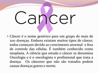  Câncer é o nome genérico para um grupo de mais de
200 doenças. Embora existam muitos tipos de câncer,
todos começam devido ao crescimento anormal e fora
de controle das células. É também conhecido como
neoplasia. A ciência que estuda o câncer se denomina
Oncologia e é o oncologista o profissional que trata a
doença. Os cânceres que não são tratados podem
causar doenças graves e morte.
 