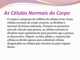As Células Normais do Corpo
O corpo é composto de trilhões de células vivas. Essas
células normais do corpo crescem, se dividem e
morrem de forma ordenada. Durante os primeiros
anos de vida de uma pessoa, as células normais se
dividem mais rapidamente para permitir que a pessoa
se desenvolva. Depois, na fase adulta, a maioria das
células se divide apenas para substituir células
desgastadas ou células que morrem ou para reparar
danos.
 