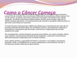Como o Câncer ComeçaO câncer se inicia quando as células de algum órgão ou tecido do corpo começam a
crescer fora de controle. Esse crescimento é diferente do crescimento celular normal. Em
vez de morrer, as células cancerosas continuam crescendo e formando novas células
anômalas. As células cancerosas também podem invadir outros tecidos, algo que as
células normais não fazem. O crescimento fora de controle e invadindo outros tecidos é o
que torna uma célula em cancerosa.
O corpo humano é formado por milhões de células que se reproduzem por meio de um
processo chamado divisão celular. Em condições normais, esse processo é ordenado e
controlado e é responsável pela formação, crescimento e regeneração dos tecidos
saudáveis do corpo.
Em contrapartida, existem situações nas quais estas células, por razões variadas, sofrem
uma mudança tecnicamente chamada de carcinogênese, e assumem características
aberrantes quando comparadas com as células normais.
Essas células perdem a capacidade de limitar e controlar o seu próprio crescimento
passando, então, a multiplicarem-se muito rapidamente e sem nenhum controle e
circulam por tecidos onde elas se desenvolvem.
 