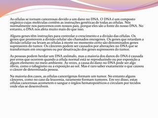 As células se tornam cancerosas devido a um dano no DNA. O DNA é um composto
orgânico cujas moléculas contêm as instruções genéticas de todas as células. Nós
normalmente nos parecemos com nossos pais, porque eles são a fonte do nosso DNA. No
entanto, o DNA nos afeta muito mais do que isso.
Alguns genes têm instruções para controlar o crescimento e a divisão das células. Os
genes que promovem a divisão celular são chamados oncogenes. Os genes que retardam a
divisão celular ou levam as células à morte no momento certo são denominados genes
supressores do tumor. Os cânceres podem ser causados por alterações no DNA que se
transformam em oncogenes ou por desativação dos genes supressores do tumor.
As pessoas podem herdar um DNA anômalo, mas a maioria dos danos do DNA é causada
por erros que ocorrem quando a célula normal está se reproduzindo ou por exposição a
algum elemento no meio ambiente. Às vezes, a causa do dano no DNA pode ser algo
óbvio, como o tabagismo ou a exposição ao sol. Mas é raro saber exatamente o que causou
o câncer de determinada pessoa.
Na maioria dos casos, as células cancerígenas formam um tumor. No entanto alguns
cânceres, como no caso da leucemia, raramente formam tumores. Em vez disso, estas
células cancerosas acometem o sangue e órgãos hematopoiéticos e circulam por tecidos
onde elas se desenvolvem.
 