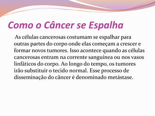 Como o Câncer se Espalha
As células cancerosas costumam se espalhar para
outras partes do corpo onde elas começam a crescer e
formar novos tumores. Isso acontece quando as células
cancerosas entram na corrente sanguínea ou nos vasos
linfáticos do corpo. Ao longo do tempo, os tumores
irão substituir o tecido normal. Esse processo de
disseminação do câncer é denominado metástase.
 