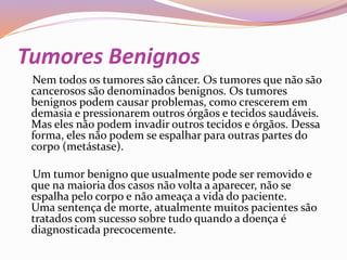 Tumores Benignos
Nem todos os tumores são câncer. Os tumores que não são
cancerosos são denominados benignos. Os tumores
benignos podem causar problemas, como crescerem em
demasia e pressionarem outros órgãos e tecidos saudáveis.
Mas eles não podem invadir outros tecidos e órgãos. Dessa
forma, eles não podem se espalhar para outras partes do
corpo (metástase).
Um tumor benigno que usualmente pode ser removido e
que na maioria dos casos não volta a aparecer, não se
espalha pelo corpo e não ameaça a vida do paciente.
Uma sentença de morte, atualmente muitos pacientes são
tratados com sucesso sobre tudo quando a doença é
diagnosticada precocemente.
 