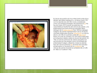 El cáncer de pulmón era muy infrecuente antes de la
difusión del hábito tabáquico y, al menos hasta 1791
con los reportes de John Hill, no era considerada
como una entidad patológica de importancia.27 No
fue sino hasta 1819 cuando se publicaron las
características resaltantes del cáncer de pulmón, una
enfermedad que para entonces resultaba difícil
distinguir de la tuberculosis.28 Para 1878 los hallazgos
malignos de pulmón representaban solo el 1% de los
cánceres observados durante autopsias.29 La cifra se
elevó a 10-15% en la primera parte del siglo XX.29
Hasta 1912 solo se contaba con 374 casos publicados
en la literatura médica sobre el cáncer de pulmón. En
1926, el cáncer pulmonar de células pequeñas fue
reconocido por vez primera como una entidad de
enfermedad maligna, diferente a todos los demás
tipos de cáncer pulmonar.30 Al revisar esos estudios
se demuestra un aumento en la incidencia de
cáncer de pulmón durante las autopsias de un 0,3%
en 1852 a un 5,66% en 1952.
 