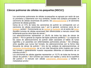 Cáncer pulmonar de células no-pequeñas (NSCLC)
Los carcinomas pulmonares de células no-pequeñas se agrupan por razón de que
su pronóstico y tratamiento son muy similares. Existen tres subtipos principales: el
carcinoma de células escamosas de pulmón, los adenocarcinomas y el carcinoma
pulmonar de células grandes.
Cerca de un 31% de todos los carcinomas de pulmón se corresponde con un
carcinoma de células escamosas que,35 por lo general, comienza cerca de un
bronquio central.42 Comúnmente se ve necrosis y cavitación en el centro del tumor.
Aquellos tumores de células escamosas bien diferenciadas a menudo crecen más
lentamente que los otros tipos de cáncer.4
Los adenocarcinomas representan un 29,4% de todos los tipos de cáncer de
pulmón.35 Por lo general se originan del tejido pulmonar periférico.42 La mayoría de
los casos de adenocarcinoma de pulmón están asociados al hábito de fumar
cigarrillos y en pacientes con enfermedades pulmonares previas.43 Sin embargo,
entre aquellos que nunca han fumado, los adenocarcinomas son la forma más
frecuente de cáncer de pulmón.44 Uno de los subtipos de adenocarcinomas, el
carcinoma bronquioloalveolar, se ve con más frecuencia entre mujeres que nunca
han fumado y generalmente muestra respuestas diferentes al tratamiento de un
individuo al otro.45
Los carcinomas de células gigantes representan un 10,7% de todas las formas de
cáncer de pulmón.35 Son tumores que crecen con rapidez y cerca de la superficie
del pulmón.46 A menudo son células pobremente diferenciadas y tienden a
metastatizar pronto.4
 