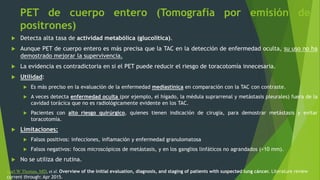 PET de cuerpo entero (Tomografía por emisión de
positrones)
 Detecta alta tasa de actividad metabólica (glucolítica).
 Aunque PET de cuerpo entero es más precisa que la TAC en la detección de enfermedad oculta, su uso no ha
demostrado mejorar la supervivencia.
 La evidencia es contradictoria en si el PET puede reducir el riesgo de toracotomía innecesaria.
 Utilidad:
 Es más preciso en la evaluación de la enfermedad mediastínica en comparación con la TAC con contraste.
 A veces detecta enfermedad oculta (por ejemplo, el hígado, la médula suprarrenal y metástasis pleurales) fuera de la
cavidad torácica que no es radiológicamente evidente en los TAC.
 Pacientes con alto riesgo quirúrgico, quienes tienen indicación de cirugía, para demostrar metástasis y evitar
toracotomía.
 Limitaciones:
 Falsos positivos: infecciones, inflamación y enfermedad granulomatosa
 Falsos negativos: focos microscópicos de metástasis, y en los ganglios linfáticos no agrandados (<10 mm).
 No se utiliza de rutina.
Karl W Thomas, MD, et al. Overview of the initial evaluation, diagnosis, and staging of patients with suspected lung cáncer. Literature review
current through: Apr 2015.
 