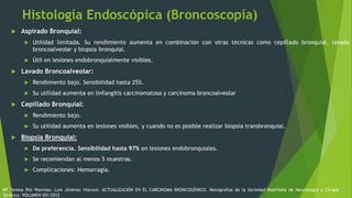 Histología Endoscópica (Broncoscopía)
 Aspirado Bronquial:
 Utilidad limitada. Su rendimiento aumenta en combinación con otras técnicas como cepillado bronquial, lavado
broncoalveolar y biopsia bronquial.
 Útil en lesiones endobronquialmente visibles.
 Lavado Broncoalveolar:
 Rendimiento bajo. Sensibilidad hasta 25%.
 Su utilidad aumenta en linfangitis carcinomatosa y carcinoma broncoalveolar
 Cepillado Bronquial:
 Rendimiento bajo.
 Su utilidad aumenta en lesiones visibles, y cuando no es posible realizar biopsia transbronquial.
 Biopsia Bronquial:
 De preferencia. Sensibilidad hasta 97% en lesiones endobronquiales.
 Se recomiendan al menos 5 muestras.
 Complicaciones: Hemorragia.
Mª Teresa Río Ramírez, Luis Jiménez Hiscock. ACTUALIZACIÓN EN EL CARCINOMA BRONCOGÉNICO. Monografías de la Sociedad Madrileña de Neumología y Cirugía
Torácica. VOLUMEN XIX/2012
 