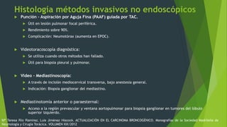 Histología métodos invasivos no endoscópicos
 Punción – Aspiración por Aguja Fina (PAAF) guiada por TAC.
 Útil en lesión pulmonar focal periférica.
 Rendimiento sobre 90%.
 Complicación: Neumotórax (aumenta en EPOC).
 Videotoracoscopía diagnóstica:
 Se utiliza cuando otros métodos han fallado.
 Útil para biopsia pleural y pulmonar.
 Video - Mediastinoscopía:
 A través de incisión mediocervical transversa, bajo anestesia general.
 Indicación: Biopsia ganglionar del mediastino.
 Mediastinotomía anterior o paraesternal:
 Acceso a la región prevascular y ventana aortopulmonar para biopsia ganglionar en tumores del lóbulo
superior izquierdo.
Mª Teresa Río Ramírez, Luis Jiménez Hiscock. ACTUALIZACIÓN EN EL CARCINOMA BRONCOGÉNICO. Monografías de la Sociedad Madrileña de
Neumología y Cirugía Torácica. VOLUMEN XIX/2012
 