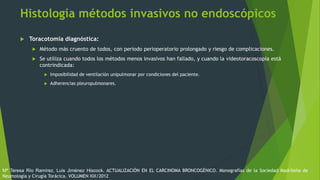 Histología métodos invasivos no endoscópicos
 Toracotomía diagnóstica:
 Método más cruento de todos, con periodo perioperatorio prolongado y riesgo de complicaciones.
 Se utiliza cuando todos los métodos menos invasivos han fallado, y cuando la videotoracoscopía está
contrindicada:
 Imposibilidad de ventilación unipulmonar por condiciones del paciente.
 Adherencias pleuropulmonares.
Mª Teresa Río Ramírez, Luis Jiménez Hiscock. ACTUALIZACIÓN EN EL CARCINOMA BRONCOGÉNICO. Monografías de la Sociedad Madrileña de
Neumología y Cirugía Torácica. VOLUMEN XIX/2012
 