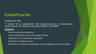 Estadificación
Clasificación TNM.
7ª edición de la clasificación TNM desarrollada por la International
Association for the Study of Lung Cancer (IASLC), año 2009:
Objetivos:
Tomar una decisión terapéutica.
Conocer el pronóstico de la enfermedad tumoral.
Evaluación de un tratamiento emprendido.
Desarrollar un lenguaje común.
Contribuir a los esfuerzos continuados en la investigación del cáncer humano.
 