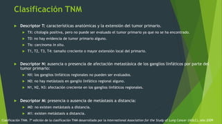 Clasificación TNM
 Descriptor T: características anatómicas y la extensión del tumor primario.
 TX: citología positiva, pero no puede ser evaluado el tumor primario ya que no se ha encontrado.
 T0: no hay evidencia de tumor primario alguno.
 Tis: carcinoma in situ.
 T1, T2, T3, T4: tamaño creciente o mayor extensión local del primario.
 Descriptor N: ausencia o presencia de afectación metastásica de los ganglios linfáticos por parte del
tumor primario:
 NX: los ganglios linfáticos regionales no pueden ser evaluados.
 N0: no hay metástasis en ganglio linfático regional alguno.
 N1, N2, N3: afectación creciente en los ganglios linfáticos regionales.
 Descriptor M: presencia o ausencia de metástasis a distancia:
 M0: no existen metástasis a distancia.
 M1: existen metástasis a distancia.
Clasificación TNM. 7ª edición de la clasificación TNM desarrollada por la International Association for the Study of Lung Cancer (IASLC), año 2009
 