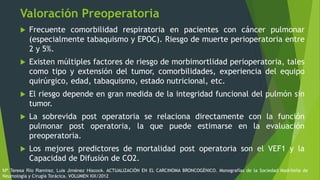 Valoración Preoperatoria
 Frecuente comorbilidad respiratoria en pacientes con cáncer pulmonar
(especialmente tabaquismo y EPOC). Riesgo de muerte perioperatoria entre
2 y 5%.
 Existen múltiples factores de riesgo de morbimortlidad perioperatoria, tales
como tipo y extensión del tumor, comorbilidades, experiencia del equipo
quirúrgico, edad, tabaquismo, estado nutricional, etc.
 El riesgo depende en gran medida de la integridad funcional del pulmón sin
tumor.
 La sobrevida post operatoria se relaciona directamente con la función
pulmonar post operatoria, la que puede estimarse en la evaluación
preoperatoria.
 Los mejores predictores de mortalidad post operatoria son el VEF1 y la
Capacidad de Difusión de CO2.
Mª Teresa Río Ramírez, Luis Jiménez Hiscock. ACTUALIZACIÓN EN EL CARCINOMA BRONCOGÉNICO. Monografías de la Sociedad Madrileña de
Neumología y Cirugía Torácica. VOLUMEN XIX/2012
 
