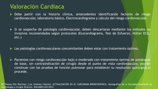 Valoración Cardiaca
 Debe partir con la historia clínica, antecedentes identificando factores de riesgo
cardiovascular, laboratorio básico, Electrocardiograma y cálculo del riesgo cardiovascular.
 Si se sospecha de patología cardiovascular, deben descartarse mediante los métodos no
invasivos recomendados según protocolos (Ecocardiograma, Test de Esfuerzo, Holter ECG,
etc.)
 Las patologías cardiovasculares concomitantes deben estar con tratamiento óptimo.
 Pacientes con riesgo cardiovascular bajo o moderado con tratamiento óptimo de patologías
de base, sin contraindicación de cirugía desde el punto de vista cardiovascular, podrán
continuar con las pruebas de función pulmonar para establecer su resolución quirúrgica si
procede.
Mª Teresa Río Ramírez, Luis Jiménez Hiscock. ACTUALIZACIÓN EN EL CARCINOMA BRONCOGÉNICO. Monografías de la Sociedad Madrileña de
Neumología y Cirugía Torácica. VOLUMEN XIX/2012
 