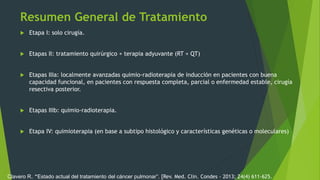 Resumen General de Tratamiento
 Etapa I: solo cirugía.
 Etapas II: tratamiento quirúrgico + terapia adyuvante (RT + QT)
 Etapas IIIa: localmente avanzadas quimio-radioterapia de inducción en pacientes con buena
capacidad funcional, en pacientes con respuesta completa, parcial o enfermedad estable, cirugía
resectiva posterior.
 Etapas IIIb: quimio-radioterapia.
 Etapa IV: quimioterapia (en base a subtipo histológico y características genéticas o moleculares)
Clavero R. “Estado actual del tratamiento del cáncer pulmonar”. [Rev. Med. Clin. Condes - 2013; 24(4) 611-625.
 
