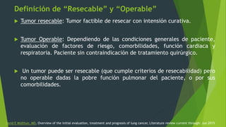 Definición de “Resecable” y “Operable”
 Tumor resecable: Tumor factible de resecar con intensión curativa.
 Tumor Operable: Dependiendo de las condiciones generales de paciente,
evaluación de factores de riesgo, comorbilidades, función cardiaca y
respiratoria. Paciente sin contraindicación de tratamiento quirúrgico.
 Un tumor puede ser resecable (que cumple criterios de resecabilidad) pero
no operable dadas la pobre función pulmonar del paciente, o por sus
comorbilidades.
David E Midthun, MD, Overview of the initial evaluation, treatment and prognosis of lung cancer, Literature review current through: Jun 2015
 