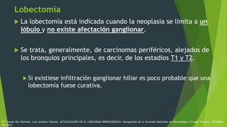 Lobectomía
 La lobectomía está indicada cuando la neoplasia se limita a un
lóbulo y no existe afectación ganglionar.
 Se trata, generalmente, de carcinomas periféricos, alejados de
los bronquios principales, es decir, de los estadios T1 y T2.
 Si existiese infiltración ganglionar hiliar es poco probable que una
lobectomía fuese curativa.
Mª Teresa Río Ramírez, Luis Jiménez Hiscock. ACTUALIZACIÓN EN EL CARCINOMA BRONCOGÉNICO. Monografías de la Sociedad Madrileña de Neumología y Cirugía Torácica. VOLUMEN
XIX/2012
 