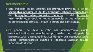 Neumectomía
 Está indicada en las lesiones del bronquio principal o de los
segmentos proximales de los bronquios lobares izquierdos o
del bronquio lobar superior derecho o del bronquio
intermediario, es decir, en todas las neoplasias que asientan en
el eje bronquial principal, o que le afecta por contigüidad.
 En general, se lleva a cabo una neumectomía simple
extrapericárdica en neoplasias proximales con el pedículo
broncovascular y ganglios linfáticos libres y una neumonectomía
simple intrapericardica cuando el pedículo vascular resulta
laborioso de disecar.
Mª Teresa Río Ramírez, Luis Jiménez Hiscock. ACTUALIZACIÓN EN EL CARCINOMA BRONCOGÉNICO. Monografías de la Sociedad Madrileña de Neumología y Cirugía Torácica. VOLUMEN
XIX/2012
 
