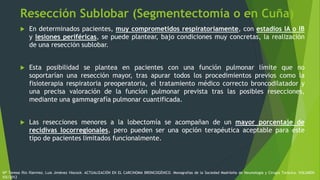 Resección Sublobar (Segmentectomía o en Cuña)
 En determinados pacientes, muy comprometidos respiratoriamente, con estadios IA o IB
y lesiones periféricas, se puede plantear, bajo condiciones muy concretas, la realización
de una resección sublobar.
 Esta posibilidad se plantea en pacientes con una función pulmonar límite que no
soportarían una resección mayor, tras apurar todos los procedimientos previos como la
fisioterapia respiratoria preoperatoria, el tratamiento médico correcto broncodilatador y
una precisa valoración de la función pulmonar prevista tras las posibles resecciones,
mediante una gammagrafía pulmonar cuantificada.
 Las resecciones menores a la lobectomía se acompañan de un mayor porcentaje de
recidivas locorregionales, pero pueden ser una opción terapéutica aceptable para este
tipo de pacientes limitados funcionalmente.
Mª Teresa Río Ramírez, Luis Jiménez Hiscock. ACTUALIZACIÓN EN EL CARCINOMA BRONCOGÉNICO. Monografías de la Sociedad Madrileña de Neumología y Cirugía Torácica. VOLUMEN
XIX/2012
 