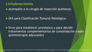 Linfadenectomía
 Acompaña a la cirugía de resección pulmonar.
 Útil para Clasificación Tumoral Patológica.
 Sirve para establecer pronóstico y para decidir
tratamientos complementarios de consolidación (radio –
quimioterapia adyuvante)
Mª Teresa Río Ramírez, Luis Jiménez Hiscock. ACTUALIZACIÓN EN EL CARCINOMA BRONCOGÉNICO. Monografías de la Sociedad Madrileña de Neumología y Cirugía Torácica. VOLUMEN
XIX/2012
 