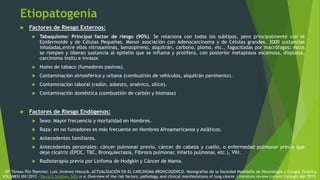 Etiopatogenia
 Factores de Riesgo Externos:
 Tabaquismo: Principal factor de riesgo (90%). Se relaciona con todos los subtipos, pero principalmente con el
Epidermoide y de Células Pequeñas. Menor asociación con Adenocarcinoma y de Células grandes. 3000 sustancias
inhaladas,entre ellos nitrosaminas, benzopireno, alquitrán, carbono, plomo, etc., fagocitadas por macrófagos; éstos
se rompen y liberan sustancia al epitelio que se inflama y prolifera, con posterior metaplasia escamosa, displasia,
carcinoma insitu e invasor.
 Humo de tabaco (fumadores pasivos).
 Contaminación atmosférica y urbana (combustión de vehículos, alquitrán pavimento).
 Contaminación laboral (radón, asbesto, arsénico, sílice).
 Contaminación doméstica (combustión de carbón y biomasa)
 Factores de Riesgo Endógenos:
 Sexo: Mayor frecuencia y mortalidad en Hombres.
 Raza: en no fumadores es más frecuente en Hombres Afroamericanos y Asiáticos.
 Antecedentes familiares.
 Antecedentes personales: cáncer pulmonar previo, cáncer de cabeza y cuello, o enfermedad pulmonar previa que
deje cicatriz (EPOC, TBC, Bronquiectasia, Fibrosis pulmonar, Infarto pulmonar, etc.), VIH.
 Radioterapia previa por Linfoma de Hodgkin y Cáncer de Mama.
- Mª Teresa Río Ramírez, Luis Jiménez Hiscock. ACTUALIZACIÓN EN EL CARCINOMA BRONCOGÉNICO. Monografías de la Sociedad Madrileña de Neumología y Cirugía Torácica.
VOLUMEN XIX/2012 - David E Midthun, MD, et al. Overview of the risk factors, pathology, and clinical manifestations of lung cáncer. Literature review current through: Apr 2015
 