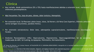 Clínica
 Muy variada, desde asintomáticos (5% a 15%) hasta manifestaciones debidas a extensión local, metástasis o
síndromes paraneoplásicos.
 Más frecuentes: Tos, baja de peso, disnea, dolor torácico, Hemoptisis.
 Por extensión local: Sd Pancoast (dolor brazo, tórax, Sd Horner y Sd Vena Cava Superior), Disfonía (afección
nervio laríngeo recurrente), parálisis frénica.
 Por extensión extratorácica: Dolor óseo, adenopatías supraclaviculares, manifestaciones neurológicas
focales.
 Síndrome Paraneoplásico (10%): Hipercalcemia, Hiponatremia, Hipercoagulabilidad, Sd de secreción
inadecuada de ADH, Sd Cushing, Acropaquias, Polimiositis, Dermatomiositis.
- Clavero r. “Estado actual del tratamiento del cáncer pulmonar”. [Rev. Med. Clin. Condes - 2013; 24(4) 611-625.
- Karl W Thomas, MD, et al. Overview of the initial evaluation, diagnosis, and staging of patients with suspected lung cáncer. Literature review current through: Apr 2015.
- Mª Teresa Río Ramírez, Luis Jiménez Hiscock. ACTUALIZACIÓN EN EL CARCINOMA BRONCOGÉNICO. Monografías de la Sociedad Madrileña de Neumología y Cirugía
Torácica. VOLUMEN XIX/2012
 
