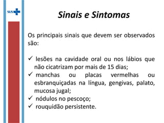 Os principais sinais que devem ser observados
são:
 lesões na cavidade oral ou nos lábios que
não cicatrizam por mais de 15 dias;
 manchas ou placas vermelhas ou
esbranquiçadas na língua, gengivas, palato,
mucosa jugal;
 nódulos no pescoço;
 rouquidão persistente.
Sinais e Sintomas
 