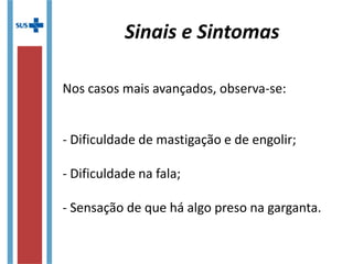 Nos casos mais avançados, observa-se:
- Dificuldade de mastigação e de engolir;
- Dificuldade na fala;
- Sensação de que há algo preso na garganta.
Sinais e Sintomas
 