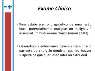 Para estabelecer o diagnóstico de uma lesão
bucal potencialmente malignas ou malignas é
essencial um bom exame clínico (visual e tátil).
Os médicos e enfermeiros devem encaminhar o
paciente ao cirurgião-dentista, quando houver
suspeita de qualquer lesão intra ou extra oral.
Exame Clínico
 
