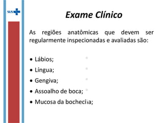  Lábios;
 Língua;
 Gengiva;
 Assoalho de boca;
 Mucosa da bochecha;
 Mucosa da bochecha;
 Vestíbulo da boca;
 Palato;
 Úvula;
 Glândulas salivares
maiores e menores.
As regiões anatômicas que devem ser
regularmente inspecionadas e avaliadas são:
Exame Clínico
 