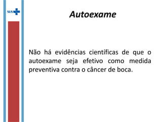 Autoexame
Não há evidências científicas de que o
autoexame seja efetivo como medida
preventiva contra o câncer de boca.
 