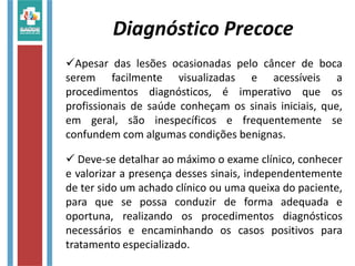 Apesar das lesões ocasionadas pelo câncer de boca
serem facilmente visualizadas e acessíveis a
procedimentos diagnósticos, é imperativo que os
profissionais de saúde conheçam os sinais iniciais, que,
em geral, são inespecíficos e frequentemente se
confundem com algumas condições benignas.
 Deve-se detalhar ao máximo o exame clínico, conhecer
e valorizar a presença desses sinais, independentemente
de ter sido um achado clínico ou uma queixa do paciente,
para que se possa conduzir de forma adequada e
oportuna, realizando os procedimentos diagnósticos
necessários e encaminhando os casos positivos para
tratamento especializado.
Diagnóstico Precoce
 