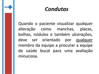 Condutas
Quando o paciente visualizar qualquer
alteração como manchas, placas,
bolhas, nódulos e também ulcerações,
deve ser orientado por qualquer
membro da equipe a procurar a equipe
de saúde bucal para uma avaliação
minuciosa.
 
