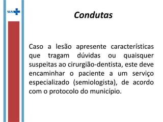 Caso a lesão apresente características
que tragam dúvidas ou quaisquer
suspeitas ao cirurgião-dentista, este deve
encaminhar o paciente a um serviço
especializado (semiologista), de acordo
com o protocolo do município.
Condutas
 