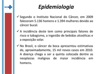 Epidemiologia
 Segundo o Instituto Nacional do Câncer, em 2009
faleceram 5.136 homens e 1.394 mulheres devido ao
câncer bucal.
 A incidência deste tem como principais fatores de
risco o tabagismo, a ingestão de bebidas alcoólicas e
a exposição solar.
 No Brasil, o câncer da boca apresentou estimativas
de, aproximadamente, 15 mil novos casos em 2010.
A doença chega a ser a quinta colocada dentre as
neoplasias malignas de maior incidência em
homens.
 