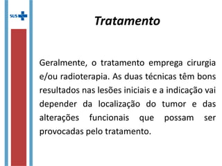 Tratamento
Geralmente, o tratamento emprega cirurgia
e/ou radioterapia. As duas técnicas têm bons
resultados nas lesões iniciais e a indicação vai
depender da localização do tumor e das
alterações funcionais que possam ser
provocadas pelo tratamento.
 