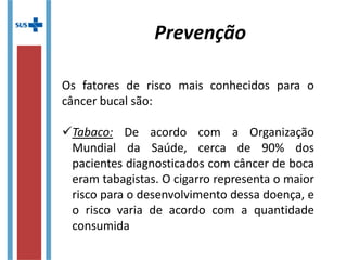 Prevenção
Os fatores de risco mais conhecidos para o
câncer bucal são:
  
Tabaco: De acordo com a Organização
Mundial da Saúde, cerca de 90% dos
pacientes diagnosticados com câncer de boca
eram tabagistas. O cigarro representa o maior
risco para o desenvolvimento dessa doença, e
o risco varia de acordo com a quantidade
consumida
 