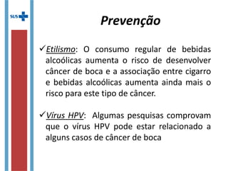 Etilismo: O consumo regular de bebidas
alcoólicas aumenta o risco de desenvolver
câncer de boca e a associação entre cigarro
e bebidas alcoólicas aumenta ainda mais o
risco para este tipo de câncer.
Vírus HPV: Algumas pesquisas comprovam
que o vírus HPV pode estar relacionado a
alguns casos de câncer de boca
Prevenção
 