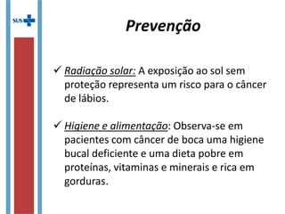  Radiação solar: A exposição ao sol sem
proteção representa um risco para o câncer
de lábios.
 Higiene e alimentação: Observa-se em
pacientes com câncer de boca uma higiene
bucal deficiente e uma dieta pobre em
proteínas, vitaminas e minerais e rica em
gorduras.
Prevenção
 