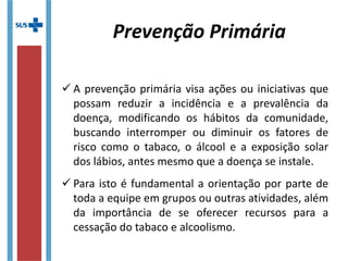  A prevenção primária visa ações ou iniciativas que
possam reduzir a incidência e a prevalência da
doença, modificando os hábitos da comunidade,
buscando interromper ou diminuir os fatores de
risco como o tabaco, o álcool e a exposição solar
dos lábios, antes mesmo que a doença se instale.
 Para isto é fundamental a orientação por parte de
toda a equipe em grupos ou outras atividades, além
da importância de se oferecer recursos para a
cessação do tabaco e alcoolismo.
Prevenção Primária
 