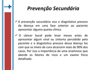  A prevenção secundária visa o diagnóstico precoce
da doença em uma fase anterior ao paciente
apresentar alguma queixa clínica.
 O câncer bucal pode levar meses antes de
apresentar algum sinal ou sintoma percebido pelo
paciente e o diagnóstico precoce dessa doença faz
com que os níveis de cura alcancem mais de 90% dos
casos. Por isso a importância de uma anamnese que
aborde os fatores de risco e um exame físico
detalhado.
Prevenção Secundária
 