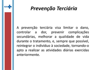 A prevenção terciária visa limitar o dano,
controlar a dor, prevenir complicações
secundárias, melhorar a qualidade de vida
durante o tratamento, e, sempre que possível,
reintegrar o indivíduo à sociedade, tornando-o
apto a realizar as atividades diárias exercidas
anteriormente.
Prevenção Terciária
 