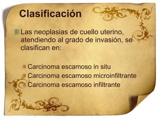 Clasificación Las neoplasias de cuello uterino, atendiendo al grado de invasión, se clasifican en:  Carcinoma escamoso in situ Carcinoma escamoso microinfiltrante Carcinoma escamoso infiltrante 