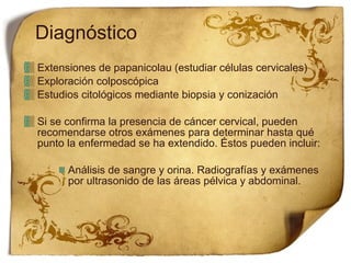 Diagnóstico Extensiones de papanicolau (estudiar células cervicales) Exploración colposcópica Estudios citológicos mediante biopsia y conización Si se confirma la presencia de cáncer cervical, pueden recomendarse otros exámenes para determinar hasta qué punto la enfermedad se ha extendido. Éstos pueden incluir: Análisis de sangre y orina. Radiografías y exámenes por ultrasonido de las áreas pélvica y abdominal. 