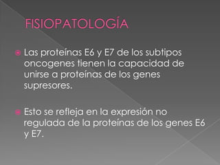   Las proteínas E6 y E7 de los subtipos
    oncogenes tienen la capacidad de
    unirse a proteínas de los genes
    supresores.

   Esto se refleja en la expresión no
    regulada de la proteínas de los genes E6
    y E7.
 