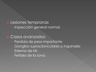    Lesiones tempranas
    › Inspección general normal.

   Casos avanzados:
    ›   Perdida de peso importante.
    ›   Ganglios supraclaviculares o inguinales
    ›   Edema de MI.
    ›   Fetidez de la zona.
 