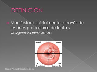     Manifestada inicialmente a través de
      lesiones precursoras de lenta y
      progresiva evolución




Guía de Practica Clínica IMSS Ca Cu
 